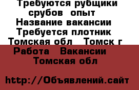 Требуются рубщики срубов, опыт. › Название вакансии ­ Требуется плотник - Томская обл., Томск г. Работа » Вакансии   . Томская обл.